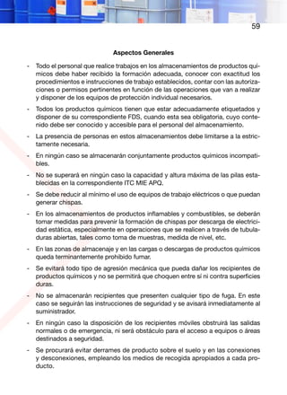 59
Aspectos Generales
- Todo el personal que realice trabajos en los almacenamientos de productos quí-
micos debe haber recibido la formación adecuada, conocer con exactitud los
procedimientos e instrucciones de trabajo establecidos, contar con las autoriza-
ciones o permisos pertinentes en función de las operaciones que van a realizar
y disponer de los equipos de protección individual necesarios.
- Todos los productos químicos tienen que estar adecuadamente etiquetados y
disponer de su correspondiente FDS, cuando esta sea obligatoria, cuyo conte-
nido debe ser conocido y accesible para el personal del almacenamiento.
- La presencia de personas en estos almacenamientos debe limitarse a la estric-
tamente necesaria.
- En ningún caso se almacenarán conjuntamente productos químicos incompati-
bles.
- No se superará en ningún caso la capacidad y altura máxima de las pilas esta-
blecidas en la correspondiente ITC MIE APQ.
- Se debe reducir al mínimo el uso de equipos de trabajo eléctricos o que puedan
generar chispas.
- En los almacenamientos de productos inflamables y combustibles, se deberán
tomar medidas para prevenir la formación de chispas por descarga de electrici-
dad estática, especialmente en operaciones que se realicen a través de tubula-
duras abiertas, tales como toma de muestras, medida de nivel, etc.
- En las zonas de almacenaje y en las cargas o descargas de productos químicos
queda terminantemente prohibido fumar.
- Se evitará todo tipo de agresión mecánica que pueda dañar los recipientes de
productos químicos y no se permitirá que choquen entre sí ni contra superficies
duras.
- No se almacenarán recipientes que presenten cualquier tipo de fuga. En este
caso se seguirán las instrucciones de seguridad y se avisará inmediatamente al
suministrador.
- En ningún caso la disposición de los recipientes móviles obstruirá las salidas
normales o de emergencia, ni será obstáculo para el acceso a equipos o áreas
destinados a seguridad.
- Se procurará evitar derrames de producto sobre el suelo y en las conexiones
y desconexiones, empleando los medios de recogida apropiados a cada pro-
ducto.
 