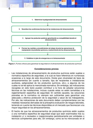6
Figura 1. Puntos críticos para garantizar la seguridad en el almacenamiento de productos químicos
Consideraciones previas
- Las instalaciones de almacenamiento de productos químicos están sujetas a
normativa específica de seguridad, a la cual se hace referencia en numerosas
ocasiones a lo largo de este documento. Existe gran diversidad de tipos de
almacenamientos (en cuanto a tamaño, tipo de recipientes e instalaciones
auxiliares, peligrosidad de los productos químicos, etc.), a algunos de los
cuales no se les aplica la mencionada normativa. Sin embargo, las indicaciones
recogidas en este texto pueden contribuir a la hora de adoptar soluciones
técnicas en las instalaciones, incluso cuando estas no estén sometidas a la
reglamentación específica de seguridad. En sentido opuesto, las soluciones
previstas en la normativa no siempre son suficientes para garantizar una
adecuada y efectiva protección de la seguridad y salud de los trabajadores.
Por ello, las indicaciones de este documento deben complementarse con las
medidas necesarias derivadas de la preceptiva evaluación de riesgos laborales,
teniendo en cuenta las técnicas disponibles en el mercado que favorezcan una
mayor seguridad en los almacenamientos.
- El hecho de que los almacenamientos de productos químicos estén sujetos
a una normativa específica de seguridad exige que sean examinados tras su
instalación y/ o revisados o inspeccionados periódicamente por entidades o
técnicos competentes para ello. Sin embargo, como se ha mencionado en el
 