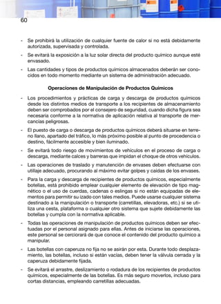 60
-	 Se prohibirá la utilización de cualquier fuente de calor si no está debidamente
autorizada, supervisada y controlada.
-	 Se evitará la exposición a la luz solar directa del producto químico aunque esté
envasado.
-	 Las cantidades y tipos de productos químicos almacenados deberán ser cono-
cidos en todo momento mediante un sistema de administración adecuado.
Operaciones de Manipulación de Productos Químicos
-	 Los procedimientos y prácticas de carga y descarga de productos químicos
desde los distintos medios de transporte a los recipientes de almacenamiento
deben ser comprobados por el consejero de seguridad, cuando dicha figura sea
necesaria conforme a la normativa de aplicación relativa al transporte de mer-
cancías peligrosas.
-	 El puesto de carga o descarga de productos químicos deberá situarse en terre-
no llano, apartado del tráfico, lo más próximo posible al punto de procedencia o
destino, fácilmente accesible y bien iluminado.
-	 Se evitará todo riesgo de movimientos de vehículos en el proceso de carga o
descarga, mediante calces y barreras que impidan el choque de otros vehículos.
-	 Las operaciones de traslado y manutención de envases deben efectuarse con
utillaje adecuado, procurando al máximo evitar golpes y caídas de los envases.
-	 Para la carga y descarga de recipientes de productos químicos, especialmente
botellas, está prohibido emplear cualquier elemento de elevación de tipo mag-
nético o el uso de cuerdas, cadenas o eslingas si no están equipadas de ele-
mentos para permitir su izado con tales medios. Puede usarse cualquier sistema
destinado a la manipulación o transporte (carretillas, elevadoras, etc.) si se uti-
liza una cesta, plataforma o cualquier otro sistema que sujete debidamente las
botellas y cumpla con la normativa aplicable.
-	 Todas las operaciones de manipulación de productos químicos deben ser efec-
tuadas por el personal asignado para ellas. Antes de iniciarse las operaciones,
este personal se cerciorará de que conoce el contenido del producto químico a
manipular.
-	 Las botellas con caperuza no fija no se asirán por esta. Durante todo desplaza-
miento, las botellas, incluso si están vacías, deben tener la válvula cerrada y la
caperuza debidamente fijada.
-	 Se evitará el arrastre, deslizamiento o rodadura de los recipientes de productos
químicos, especialmente de las botellas. Es más seguro moverlos, incluso para
cortas distancias, empleando carretillas adecuadas.
 