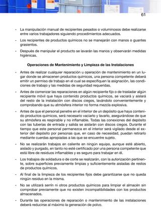 61
-	 La manipulación manual de recipientes pesados o voluminosos debe realizarse
entre varios trabajadores siguiendo procedimientos adecuados.
-	 Los recipientes de productos químicos no se manejarán con manos o guantes
grasientos.
-	 Después de manipular el producto se lavarán las manos y observarán medidas
higiénicas.
Operaciones de Mantenimiento y Limpieza de las Instalaciones
-	 Antes de realizar cualquier reparación u operación de mantenimiento en un lu-
gar donde se almacenen productos químicos, una persona competente deberá
emitir un permiso de trabajo en el cual se especifiquen la asignación, las condi-
ciones de trabajo y las medidas de seguridad requeridas.
-	 Antes de comenzar las reparaciones en algún recipiente fijo o de trasladar algún
recipiente móvil que haya contenido productos químicos, se vaciará y aislará
del resto de la instalación con discos ciegos, lavándolo convenientemente y
comprobando que su atmósfera interior no forma mezcla explosiva.
-	 Antes de que el personal penetre en el interior de un depósito que haya conteni-
do productos químicos, será necesario vaciarlo y lavarlo, asegurándose de que
su atmósfera es respirable y no inflamable. Todas las conexiones del depósito
con las tuberías de entrada y salida se aislarán con discos ciegos. Durante el
tiempo que este personal permanezca en el interior será vigilado desde el ex-
terior del depósito por personas que, en caso de necesidad, puedan retirarlo
mediante cuerdas apropiadas a las que se encuentre sujeto.
-	 No se realizarán trabajos en caliente en ningún equipo, aunque esté abierto,
aislado y purgado, en tanto no esté certificado por una persona competente que
está libre de residuos inflamables y es seguro para trabajar en él.
-	 Los trabajos de soldadura o de corte se realizarán, con la autorización pertinen-
te, sobre superficies previamente limpias y suficientemente aisladas de restos
de productos químicos.
-	 Al final de la limpieza de los recipientes fijos debe garantizarse que no queda
ningún residuo en la misma.
-	 No se utilizará serrín ni otros productos químicos para limpiar el almacén sin
comprobar previamente que no existen incompatibilidades con los productos
almacenados.
-	 Durante las operaciones de reparación o mantenimiento de las instalaciones
deberá reducirse al máximo la generación de polvo.
 