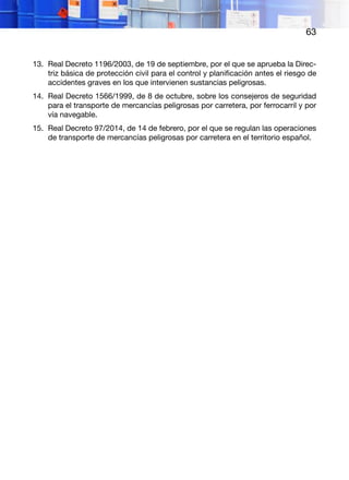 63
13.	 Real Decreto 1196/2003, de 19 de septiembre, por el que se aprueba la Direc-
triz básica de protección civil para el control y planificación antes el riesgo de
accidentes graves en los que intervienen sustancias peligrosas.
14.	 Real Decreto 1566/1999, de 8 de octubre, sobre los consejeros de seguridad
para el transporte de mercancías peligrosas por carretera, por ferrocarril y por
vía navegable.
15.	 Real Decreto 97/2014, de 14 de febrero, por el que se regulan las operaciones
de transporte de mercancías peligrosas por carretera en el territorio español.
 