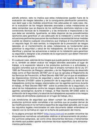 7
párrafo anterior, esto no implica que estas instalaciones queden fuera de la
evaluación de riesgos laborales y de la consiguiente planificación preventiva,
que dará lugar a las medidas preventivas más adecuadas en cada caso. Así,
en la evaluación de los riesgos laborales asociados a estas instalaciones se
debe comprobar que se dispone de los certificados oportunos relativos a las
condiciones técnicas de la instalación y a las revisiones e inspecciones a las
que debe ser sometida. Igualmente, se debe disponer de los procedimientos
oportunos para garantizar un uso adecuado de la instalación y contar con las
actuaciones pertinentes para poner de manifiesto la necesidad de tomar medidas
cuando se observe cualquier circunstancia que implique el incumplimiento de
un requisito legal. En este sentido, la integración de la prevención de riesgos
laborales en el mantenimiento de estas instalaciones es fundamental para
garantizar la seguridad y salud de los trabajadores, de forma que se deben
identificar y precisar las actuaciones a realizar en la instalación para garantizar
su seguridad y designar a las unidades de la organización que deben intervenir
en su adecuada gestión.
- En cualquier caso, además de los riesgos que puede generar el almacenamiento
en sí, también se deben evaluar los riesgos laborales asociados al lugar de
trabajo, a la exposición laboral a los productos químicos o a actividades y
equipos concretos que se encuentren bajo el amparo normativo de la Ley 31/
1995 de Prevención de Riesgos Laborales y de los Reglamentos de desarrollo
(tales como el Real Decreto 39/1997 por el que se aprueba el Reglamento de
los Servicios de Prevención, el Real Decreto 486/1997 por el que se establecen
las disposiciones mínimas de seguridad y salud en los lugares de trabajo, el
Real Decreto 374/2001 sobre la protección de la seguridad y la salud de los
trabajadores contra los riesgos relacionados con los agentes químicos durante
el trabajo, el Real Decreto 665/1997 sobre la protección de la seguridad y la
salud de los trabajadores contra los riesgos relacionados con la exposición a
agentes cancerígenos durante el trabajo, el Real Decreto 681/2003 sobre la
protección de la seguridad y la salud de los trabajadores expuestos a los riesgos
derivados de atmósferas explosivas en el lugar de trabajo, etc.).
- Las condiciones de seguridad que deben cumplir los almacenamientos de
productos químicos están sometidas a los cambios que se puedan derivar de
las modificaciones en la normativa específica de seguridad aplicable, por lo que
los requisitos legales mencionados en este documento deben entenderse en
relación con la normativa en vigor en la fecha de publicación del mismo.
- En la página principal del INSHT (http://www.insht.es) se pueden encontrar las
disposiciones normativas actualizadas relativas al almacenamiento de produc-
tos químicos peligrosos, así como otros documentos técnicos y herramientas
de interés que pueden aportar soluciones técnicas específicas para almacena-
mientos particulares.
 