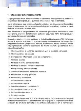 8
1. Peligrosidad del almacenamiento
La peligrosidad de un almacenamiento se determina principalmente a partir de la
peligrosidad de los productos químicos almacenados y de su cantidad.
Así, el primer paso para establecer la peligrosidad de los almacenamientos es iden-
tificar la peligrosidad de los productos químicos almacenados y precisar la canti-
dad que se tiene de cada uno ellos.
Para determinar la peligrosidad de los productos químicos es fundamental, como
paso previo, disponer de la Ficha de Datos de Seguridad (FDS) de los productos
químicos peligrosos almacenados.
De conformidad con lo establecido en el título IV del Reglamento (CE) 1907/ 2006
relativo al registro, la evaluación, la autorización y la restricción de las sustancias y
preparados químicos (Reglamento REACH), el proveedor de una sustancia o mez-
cla peligrosa debe facilitar al destinatario del mismo una FDS, que constará de los
siguientes epígrafes:
1.	 Identificación de la sustancia o preparado y de la sociedad o empresa
2.	 Identificación de los peligros
3.	 Composición/ información sobre los componentes
4.	 Primeros auxilios
5.	 Medidas de lucha contra incendios
6.	 Medidas en caso de liberación accidental
7.	 Manipulación y almacenamiento
8.	 Control de exposición/ protección individual
9.	 Propiedades físicas y químicas
10.	 Estabilidad y reactividad
11.	 Información toxicológica
12.	 Información ecológica
13.	 Consideraciones sobre eliminación
14.	 Información sobre el transporte
15.	 Información reglamentaria
16.	 Otra información
La información recogida en la FDS es de gran utilidad para determinar la peligrosi-
dad del almacenamiento. Concretamente, en el epígrafe 2º se proporciona la cla-
sificación del producto derivada de los criterios establecidos en la normativa de
 