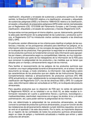 9
clasificación, etiquetado y envasado de sustancias y productos químicos. En este
sentido, la Directiva 67/548/CEE relativa a la clasificación, envasado y etiquetado
de sustancias peligrosas (DSD) y la Directiva 1999/45/CE relativa a la clasificación,
envasado y etiquetado de preparados peligrosos (DPD) están siendo reemplazadas
por el Reglamento (CE) 1272/2008 del Parlamento Europeo y del Consejo sobre
clasificación, etiquetado y envasado de sustancias y mezclas (Reglamento CLP).
Aunque estas normas persiguen el mismo objetivo, que es, básicamente, garantizar
la adecuada identificación de la peligrosidad de las sustancias y productos quími-
cos, el Reglamento CLP ha introducido ciertos cambios respecto a las directivas
DSD y DPD.
En particular, existen diferencias en los criterios para clasificar el peligro de las sus-
tancias y mezclas, en los pictogramas utilizados para identificar los peligros, en la
información sobre los peligros y en los consejos de seguridad incluidos en la FDS y
en la etiqueta de los productos. Para garantizar la seguridad en el almacenamiento
de los productos químicos es fundamental conocer esta información para agrupar-
los por clases y almacenarlos según su compatibilidad. Además, es muy importan-
te la comprensión por parte de los trabajadores de la información de la FDS para
que conozcan la peligrosidad de los productos y las medidas que se tienen que
adoptar para un manejo y almacenamiento seguro de los mismos.
Para facilitar el reconocimiento de los peligros de los productos químicos que
muestran una mayor peligrosidad durante el almacenamiento, en el anexo I de este
documento se recoge, a modo orientativo, la información más significativa sobre
las características de los productos que son objeto de las Instrucciones Técnicas
Complementarias relativas a almacenamiento de productos químicos (ITC MIE
APQ) actualmente en vigor, estableciendo la correspondencia entre los criterios de
clasificación del Reglamento CLP y los de las directivas DSD y DPD. En cualquier
caso, esta información debe ser consultada en la FDS y en la etiqueta del producto
almacenado.
Para aquellos productos que no disponen de FDS (por no serles de aplicación
el Reglamento REACH, en su totalidad o en su título IV), se debe recabar la in-
formación necesaria (en cuanto a parámetros físicos y químicos, toxicológicos y
medioambientales; reactividad; reacciones con el agua, los ácidos, la luz y el calor;
polimerización, etc.) para poder estimar la peligrosidad de los mismos.
Una vez determinada la peligrosidad de los productos almacenados, se debe
conocer la cantidad de productos químicos almacenados, ya que en función de ello
las instalaciones de almacenamiento deberán cumplir distintos requisitos, tal como
se verá en el apartado 2 de este documento. Por lo tanto, es importante disponer
de un registro de las cantidades de todos los productos químicos almacenados
según su clase de peligro y mantenerla actualizada a medida que entran y salen
productos del almacén.
 