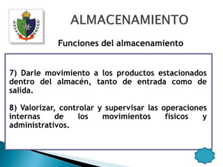 Funciones del almacenamiento


7) Darle movimiento a los productos estacionados
dentro del almacén, tanto de entrada como de
salida.

8) Valorizar, controlar y supervisar las operaciones
internas    de     los   movimientos      físicos  y
administrativos.
 