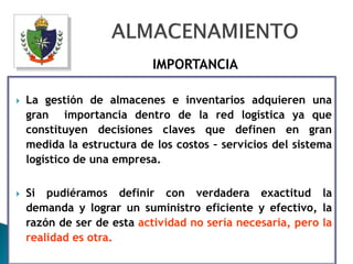 IMPORTANCIA

   La gestión de almacenes e inventarios adquieren una
    gran importancia dentro de la red logística ya que
    constituyen decisiones claves que definen en gran
    medida la estructura de los costos – servicios del sistema
    logístico de una empresa.

   Si pudiéramos definir con verdadera exactitud la
    demanda y lograr un suministro eficiente y efectivo, la
    razón de ser de esta actividad no sería necesaria, pero la
    realidad es otra.
 