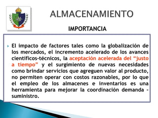 IMPORTANCIA

   El impacto de factores tales como la globalización de
    los mercados, el incremento acelerado de los avances
    científicos-técnicos, la aceptación acelerada del “justo
    a tiempo” y el surgimiento de nuevas necesidades
    como brindar servicios que agreguen valor al producto,
    no permiten operar con costos razonables, por lo que
    el empleo de los almacenes e inventarios es una
    herramienta para mejorar la coordinación demanda –
    suministro.
 