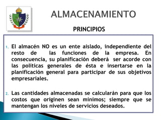PRINCIPIOS

1.   El almacén NO es un ente aislado, independiente del
     resto de       las funciones de la empresa. En
     consecuencia, su planificación deberá ser acorde con
     las políticas generales de ésta e insertarse en la
     planificación general para participar de sus objetivos
     empresariales.

2.   Las cantidades almacenadas se calcularán para que los
     costos que originen sean mínimos; siempre que se
     mantengan los niveles de servicios deseados.
 