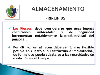 PRINCIPIOS

 Los Riesgos, debe considerarse que unas buenas
  condiciones   ambientales   y    de   seguridad
  incrementan notablemente la productividad del
  personal.

4. Por último, un almacén debe ser lo más flexible
   posible en cuanto a su estructura e implantación,
   de forma que pueda adaptarse a las necesidades de
   evolución en el tiempo.
 