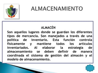 ALMACÉN
Son aquellos lugares donde se guardan los diferentes
tipos de mercancía. Son manejados a través de una
política de inventario. Esta función controla
físicamente    y   mantiene    todos  los   artículos
inventariados.   Al   elaborar   la  estrategia   de
almacenamiento se deben definir de manera
coordinada el sistema de gestión del almacén y el
modelo de almacenamiento.
 