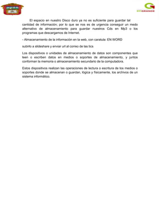 El espacio en nuestro Disco duro ya no es suficiente para guardar tal
cantidad de información; por lo que se nos es de urgencia conseguir un medo
alternativo de almacenamiento para guardar nuestros Cds en Mp3 o los
programas que descargamos de Internet.

- Almacenamiento de la información en la web, con caratula: EN WORD

subirlo a slideshare y enviar url al correo de las tics

Los dispositivos o unidades de almacenamiento de datos son componentes que
leen o escriben datos en medios o soportes de almacenamiento, y juntos
conforman la memoria o almacenamiento secundario de la computadora.

Estos dispositivos realizan las operaciones de lectura o escritura de los medios o
soportes donde se almacenan o guardan, lógica y físicamente, los archivos de un
sistema informático.
 