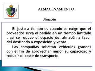 ALMACENAMIENTO

                    Almacén

   El justo a tiempo es cuando se exige que el
proveedor sirva el pedido en un tiempo limitado
, así se reduce el espacio del almacén a favor
del destinado a exposición y venta.
   Las compañías solicitan vehículos grandes
con el fin de aprovechar mejor su capacidad y
reducir el coste de transporte.
 