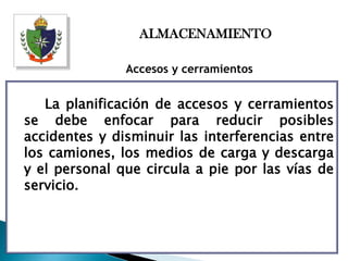 ALMACENAMIENTO

               Accesos y cerramientos


   La planificación de accesos y cerramientos
se debe enfocar para reducir posibles
accidentes y disminuir las interferencias entre
los camiones, los medios de carga y descarga
y el personal que circula a pie por las vías de
servicio.
 