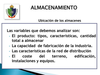 ALMACENAMIENTO

                  Ubicación de los almacenes


Las variables que debemos analizar son:
 • El producto: tipos, características, cantidad
   total a almacenar
 • La capacidad de fabricación de la industria.
 • Las características de la red de distribución
 • El    coste     del    terreno,     edificación,
   instalaciones y equipos.
 
