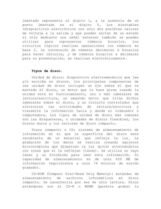 imantado representa al dígito 1, y la ausencia de un punto imantado es el dígito 0. Los biestables (dispositivos electrónicos con sólo dos posibles valores de voltaje a la salida y que pueden saltar de un estado al otro mediante una señal externa) también se pueden utilizar para representar números binarios. Los circuitos lógicos realizan operaciones con números en base 2. La conversión de números decimales a binarios para hacer cálculos, y de números binarios a decimales para su presentación, se realizan electrónicamente. 
Tipos de disco. 
Unidad de disco: dispositivo electromecánico que lee y/o escribe en discos. Los principales componentes de una unidad de disco incluyen un eje sobre el que va montado el disco, un motor que lo hace girar cuando la unidad está en funcionamiento, uno o más cabezales de lectura/escritura, un segundo motor que sitúa dichos cabezales sobre el disco, y un circuito controlador que sincroniza las actividades de lectura/escritura y transmite la información hacia y desde el ordenador o computadora. Los tipos de unidad de disco más comunes son las disqueteras, o unidades de discos flexibles, los discos duros y los lectores de disco compacto. 
Disco compacto o CD: sistema de almacenamiento de información en el que la superficie del disco está recubierta de un material que refleja la luz. La grabación de los datos se realiza creando agujeros microscópicos que dispersan la luz (pits) alternándolos con zonas que sí la reflejan (lands). Se utiliza un rayo láser y un fotodiodo para leer esta información. Su capacidad de almacenamiento es de unos 650 MB de información (equivalente a unos 74 minutos de sonido grabado). 
CD-ROM (Compact Disc-Read Only Memory): estándar de almacenamiento de archivos informáticos en disco compacto. Se caracteriza por ser de sólo lectura. Otros estándares son el CD-R o WORM (permite grabar la  