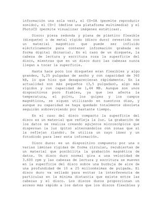 información una sola vez), el CD-DA (permite reproducir sonido), el CD-I (define una plataforma multimedia) y el PhotoCD (permite visualizar imágenes estáticas). 
Disco: pieza redonda y plana de plástico flexible (disquete) o de metal rígido (disco duro) revestida con un material magnético que puede ser influido eléctricamente para contener información grabada en forma digital (binaria). En el caso de un disquete, la cabeza de lectura y escritura roza la superficie del disco, mientras que en un disco duro las cabezas nunca llegan a tocar la superficie. 
Hasta hace poco los disquetes eran flexibles y algo grandes, 5,25 pulgadas de ancho y con capacidad de 360 kB, lo que hizo que desaparecieran rápidamente. En la actualidad son más pequeños (3,5 pulgadas), algo más rígidos y con capacidad de 1,44 MB. Aunque son unos dispositivos poco fiables, ya que les afecta la temperatura, el polvo, los golpes y los campos magnéticos, se siguen utilizando en nuestros días, y aunque su capacidad se haya quedado totalmente obsoleta seguirán sobreviviendo por bastante tiempo. 
En el caso del disco compacto la superficie del disco es un material que refleja la luz. La grabación de los datos se realiza creando agujeros microscópicos que dispersan la luz (pits) alternándolos con zonas que sí la reflejan (lands). Se utiliza un rayo láser y un fotodiodo para leer esta información. 
Disco duro: es un dispositivo compuesto por una o varias láminas rígidas de forma circular, recubiertas de un material que posibilita la grabación magnética de datos. Un disco duro normal gira a una velocidad de 3.600 rpm y las cabezas de lectura y escritura se mueven en la superficie del disco sobre una burbuja de aire de una profundidad de 10 a 25 millonésimas de pulgada. El disco duro va sellado para evitar la interferencia de partículas en la mínima distancia que existe entre las cabezas y el disco. Los discos duros proporcionan un acceso más rápido a los datos que los discos flexibles y  