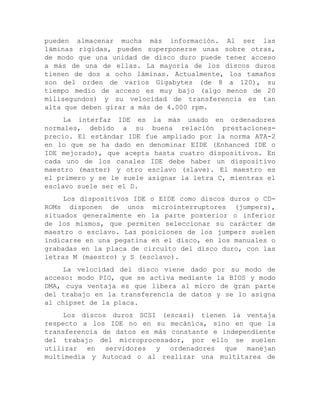 pueden almacenar mucha más información. Al ser las láminas rígidas, pueden superponerse unas sobre otras, de modo que una unidad de disco duro puede tener acceso a más de una de ellas. La mayoría de los discos duros tienen de dos a ocho láminas. Actualmente, los tamaños son del orden de varios Gigabytes (de 8 a 120), su tiempo medio de acceso es muy bajo (algo menos de 20 milisegundos) y su velocidad de transferencia es tan alta que deben girar a más de 4.000 rpm. 
La interfaz IDE es la más usado en ordenadores normales, debido a su buena relación prestaciones- precio. El estándar IDE fue ampliado por la norma ATA-2 en lo que se ha dado en denominar EIDE (Enhanced IDE o IDE mejorado), que acepta hasta cuatro dispositivos. En cada uno de los canales IDE debe haber un dispositivo maestro (master) y otro esclavo (slave). El maestro es el primero y se le suele asignar la letra C, mientras el esclavo suele ser el D. 
Los dispositivos IDE o EIDE como discos duros o CD- ROMs disponen de unos microinterruptores (jumpers), situados generalmente en la parte posterior o inferior de los mismos, que permiten seleccionar su carácter de maestro o esclavo. Las posiciones de los jumpers suelen indicarse en una pegatina en el disco, en los manuales o grabadas en la placa de circuito del disco duro, con las letras M (maestro) y S (esclavo). 
La velocidad del disco viene dado por su modo de acceso: modo PIO, que se activa mediante la BIOS y modo DMA, cuya ventaja es que libera al micro de gran parte del trabajo en la transferencia de datos y se lo asigna al chipset de la placa. 
Los discos duros SCSI (escasi) tienen la ventaja respecto a los IDE no en su mecánica, sino en que la transferencia de datos es más constante e independiente del trabajo del microprocesador, por ello se suelen utilizar en servidores y ordenadores que manejan multimedia y Autocad o al realizar una multitarea de  