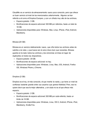 CloudMe es un servicio de almacenamiento sueco poco conocido, pero que ofrece
un buen servicio al nivel de los mencionados anteriormente. Algunos se han
referido a el como el Dropbox Europeo, y con un cifrado muy alto de tus archivos.
 Espacio gratuito: 3 GB.
 Bonificaciones de espacio adicional: 500 MB por referidos, hasta un total de
16 GB.
 Aplicaciones disponibles para: Windows, Mac, Linux, iPhone, iPad, Android,
Blackberry.
Bitcasa (20 GB)
Bitcasa es un servicio relativamente nuevo, que cifra todos tus archivos antes de
subirlos a la nube, y que busca ser el unico disco duro que necesites. Bitcasa
guarda en la nube todos tus archivos y los sincroniza en linea en lugar de
duplicarlos en todos tus dispositivos.
 Espacio gratuito: 20 GB.
 Bonificaciones de espacio adicional: no hay.
 Aplicaciones disponibles para: Windows, Linux, Mac, iOS, Android, Firefox
OS, Windows Phone y Chrome.
Dropbox (2 GB)
Dropbox es el rey, el más conocido, el que invento la rueda, y ya tiene un nivel de
confianza bastante grande entre sus usuarios que genera fidelidad. Pero, eso no
quiere decir que sea la mejor alternativa, y sin duda no es el que ofrece más
espacio.
 Espacio gratuito: 2 GB.
 Bonificaciones de espacio adicional: 500 MB por cada referido, hasta un
límite de 16 GB.
 Aplicaciones disponibles para: Windows, Linux, OS X, Android, iPhone, iPad,
Blackberry, Kindle Fire.
 
