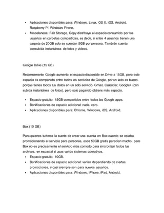  Aplicaciones disponibles para: Windows, Linux, OS X, iOS, Android,
Raspberry Pi, Windows Phone.
 Miscelaneos: Fair Storage, Copy distribuye el espacio consumido por los
usuarios en carpetas compartidas, es decir, si entre 4 usuarios tienen una
carpeta de 20GB solo se cuentan 5GB por persona. También cuenta
consubida instantánea de fotos y vídeos.
Google Drive (15 GB)
Recientemente Google aumento el espacio disponible en Drive a 15GB, pero este
espacio es compartido entre todos los servicios de Google, por un lado es bueno
porque tienes todos tus datos en un solo servicio, Gmail, Calendar, Google+ (con
subida instantánea de fotos), pero solo pagando obtiens más espacio.
 Espacio gratuito: 15GB compartidos entre todas las Google apps.
 Bonificaciones de espacio adicional: nada, cero.
 Aplicaciones disponibles para: Chrome, Windows, iOS, Android.
Box (10 GB)
Para quienes tuvimos la suerte de crear una cuenta en Box cuando se estaba
promocionando el servicio para personas, esos 50GB gratis parecian mucho, pero
Box no es precisamente el servicio más comodo para sincronizar todos tus
archivos, en espacial si usas varios sistemas operativos.
 Espacio gratuito: 10GB.
 Bonificaciones de espacio adicional: varían dependiendo de ciertas
promociones, y casi siempre son para nuevos usuarios.
 Aplicaciones disponibles para: Windows, iPhone, iPad, Android.
 