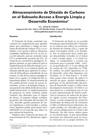 almacenamiento de CO2


   Almacenamiento de Dióxido de Carbono
   en el Subsuelo: Acceso a Energía Limpia y
            Desarrollo Económico1
                                    Lic. Adrián H. Gallardo
         Aquaterra Pty Ltd- Suite 4, 125 Melville Parade -Como 6152- Western Australia
                             adrian.gallardo@aquaterra.com.au

Resumen                                                 Introducción

    El Protocolo de Kyoto contempla me-                    El Protocolo de Kyoto es un acuerdo
canismos de compensación para aquellos                  firmado por aproximadamente 170 países
países que contribuyan a mitigar las emi-               en un esfuerzo por reducir las emisiones
siones de dióxido de carbono (CO2) a la at-             de dióxido de carbono (CO2) y gases de
mósfera. Una opción viable es almacenar                 efecto invernadero (GHG) a la atmósfe-
cantidades industriales de CO2 en las ro-               ra. Tras su ratificación final, ciertos paí-
cas del subsuelo, proceso conocido como                 ses desarrollados incluidos en el Anexo
CCS o simplemente secuestro de CO2. En                  I, como Canadá, Japón, y la Unión Eu-
virtud de sus características geológicas, Ar-           ropea, se comprometen a recortar sus
gentina presenta un gran potencial para la              emisiones para el periodo 2008 - 2012,
implementación de dicha tecnología. La in-              en un promedio de 5.2 % por debajo de
yección de CO2 en el subsuelo puede ser                 los niveles de CO2 registrados en 1990.
utilizada además para optimizar la extrac-              En cambio, los países signatarios en vía
ción de hidrocarburos extendiendo de esa                de desarrollo, entre ellos Argentina, son
manera, la vida de las reservas energéticas.            incluidos en el Non-Anexo I. Si bien
Junto con su aporte a la mitigación del ca-             estos países están exentos de reducir la
lentamiento global, el almacenamiento de                emisión de gases, quedan habilitados a
CO2 podría proveer al país de nuevas in-                participar en los denominados Mecanis-
versiones, acceso a tecnologías limpias, y              mos de Desarrollo Limpio o CDM (clean
una posición más sólida dentro de la comu-              development mechanism). El CDM es un
nidad internacional. La implemenentacion                mecanismo bi- o multilateral, por el cual
de proyectos en forma unilateral podría                 un país industrializado del Anexo I parti-
constituir otra alternativa para el ingreso             cipa en proyectos de reducción de gases
de divisas. El presente trabajo considera               en alguna nación emergente del Non-
los puntos más relevantes del secuestro de              Anexo, y como compensación, recibe los
CO2, describe aquellos proyectos de ma-                 Certificados de Reducción de Emisiones
yor importancia a nivel mundial, y analiza              o CERs (certified emission reductions), los
como Argentina podría posicionarse favo-                cuales pueden ser utilizados para cum-
rablemente en un mercado que ofrece un                  plir con sus obligaciones en el marco del
gran número de beneficios.                              Protocolo. De esta forma, ambas partes
    Palabras clave: Protocolo de Kyoto; Al-             se ven beneficiadas: el país desarrollado
macenamiento de CO2; Beneficios; Argen-                 encuentra una alternativa para no recor-
tina                                                    tar emisiones en su propio territorio (lo

1. Traducido del original: “Storage of Carbon Dioxide Underground: A Gate to Clean Energy and Economical
   Development”

                                              Geotemas Nº 19
                                                   -4-
 