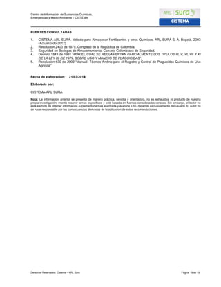 Centro de Información de Sustancias Químicas,
Emergencias y Medio Ambiente – CISTEMA
Derechos Reservados: Cistema – ARL Sura Página 19 de 19
FUENTES CONSULTADAS
1. CISTEMA-ARL SURA. Método para Almacenar Fertilizantes y otros Químicos. ARL SURA S. A. Bogotá. 2003
(Actualizado-2012).
2. Resolución 2400 de 1979. Congreso de la República de Colombia.
3. Seguridad en Bodegas de Almacenamiento. Consejo Colombiano de Seguridad.
4. Decreto 1843 de 1991 “POR EL CUAL SE REGLAMENTAN PARCIALMENTE LOS TITULOS III, V, VI, VII Y XI
DE LA LEY 09 DE 1979, SOBRE USO Y MANEJO DE PLAGUICIDAS”.
5. Resolución 630 de 2002 “Manual Técnico Andino para el Registro y Control de Plaguicidas Químicos de Uso
Agrícola”
Fecha de elaboración: 21/03/2014
Elaborado por:
CISTEMA-ARL SURA
Nota: La información anterior se presenta de manera práctica, sencilla y orientadora, no es exhaustiva ni producto de nuestra
propia investigación; intenta resumir temas específicos y está basada en fuentes consideradas veraces. Sin embargo, el lector no
está eximido de obtener información suplementaria mas avanzada y acatarla o no, depende exclusivamente del usuario. El autor no
se hace responsable por las consecuencias derivadas de la aplicación de estas recomendaciones.
 