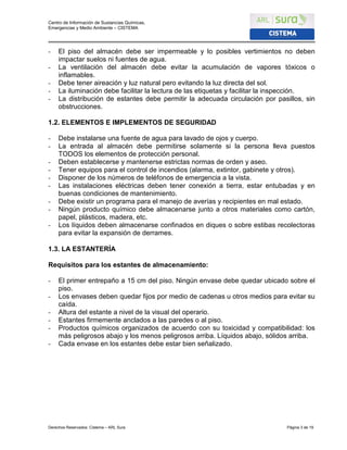 Centro de Información de Sustancias Químicas,
Emergencias y Medio Ambiente – CISTEMA
Derechos Reservados: Cistema – ARL Sura Página 3 de 19
- El piso del almacén debe ser impermeable y lo posibles vertimientos no deben
impactar suelos ni fuentes de agua.
- La ventilación del almacén debe evitar la acumulación de vapores tóxicos o
inflamables.
- Debe tener aireación y luz natural pero evitando la luz directa del sol.
- La iluminación debe facilitar la lectura de las etiquetas y facilitar la inspección.
- La distribución de estantes debe permitir la adecuada circulación por pasillos, sin
obstrucciones.
1.2. ELEMENTOS E IMPLEMENTOS DE SEGURIDAD
- Debe instalarse una fuente de agua para lavado de ojos y cuerpo.
- La entrada al almacén debe permitirse solamente si la persona lleva puestos
TODOS los elementos de protección personal.
- Deben establecerse y mantenerse estrictas normas de orden y aseo.
- Tener equipos para el control de incendios (alarma, extintor, gabinete y otros).
- Disponer de los números de teléfonos de emergencia a la vista.
- Las instalaciones eléctricas deben tener conexión a tierra, estar entubadas y en
buenas condiciones de mantenimiento.
- Debe existir un programa para el manejo de averías y recipientes en mal estado.
- Ningún producto químico debe almacenarse junto a otros materiales como cartón,
papel, plásticos, madera, etc.
- Los líquidos deben almacenarse confinados en diques o sobre estibas recolectoras
para evitar la expansión de derrames.
1.3. LA ESTANTERÍA
Requisitos para los estantes de almacenamiento:
- El primer entrepaño a 15 cm del piso. Ningún envase debe quedar ubicado sobre el
piso.
- Los envases deben quedar fijos por medio de cadenas u otros medios para evitar su
caída.
- Altura del estante a nivel de la visual del operario.
- Estantes firmemente anclados a las paredes o al piso.
- Productos químicos organizados de acuerdo con su toxicidad y compatibilidad: los
más peligrosos abajo y los menos peligrosos arriba. Líquidos abajo, sólidos arriba.
- Cada envase en los estantes debe estar bien señalizado.
 