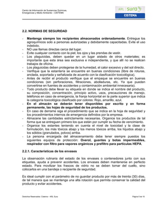 Centro de Información de Sustancias Químicas,
Emergencias y Medio Ambiente – CISTEMA
Derechos Reservados: Cistema – ARL Sura Página 5 de 19
2.2. NORMAS DE SEGURIDAD
- Mantenga siempre los recipientes almacenados ordenadamente. Entregue los
agroquímicos solo a personas autorizadas y debidamente capacitadas. Evite el uso
indebido.
- NO use llamas directas cerca del lugar.
- Evite cualquier contacto con la piel, los ojos y las prendas de vestir.
- Los plaguicidas, deben quedar en un lugar aislado de otros materiales; es
importante que esta área sea exclusiva e independiente, y que allí no se realicen
trabajos de oficina.
- Los plaguicidas deben protegerse de la humedad, el calor excesivo y del sol directo.
- Verifique que la estantería se encuentre en buenas condiciones (libre de roturas,
anclada, soportada y señalizada de acuerdo con la clasificación toxicológica).
- Antes de recibir el producto verifique que el empaque se encuentre en buenas
condiciones (sin perforaciones, filtraciones, abolladuras, etc. Ya que pueden
convertirse en fuentes de accidentes y contaminación ambiental innecesaria).
- Todo producto debe llevar su etiqueta en donde se indica el nombre del producto,
su composición, concentración, principio activo, usos, precauciones de manejo,
teléfonos en caso de emergencia, la franja horizontal en la parte superior que indica
la categoría toxicológica clasificado por colores: Rojo, amarillo, azul.
- En el almacén se deberán tener disponibles por escrito y en forma
permanente, las hojas de seguridad de los productos.
- En caso de derrame siga el procedimiento que se indica en la hoja de seguridad y
los procedimientos internos de emergencia definidos por la empresa.
- Almacene las cantidades estrictamente necesarias. Organice los productos de tal
forma que se entreguen primero los que están por cumplir su fecha de vencimiento.
- Organice los estantes teniendo en cuenta el nivel de toxicidad y la clase de
formulación, los más tóxicos abajo y los menos tóxicos arriba, los líquidos abajo y
los sólidos (granulados, polvos) arriba.
- La persona encargada del almacenamiento debe tener siempre puestos los
siguientes equipos de protección: Overol, guantes y botas impermeables,
respirador con filtro para vapores orgánicos y prefiltro para partículas HEPA.
2.2.1. Características de los envases
La observación rutinaria del estado de los envases o contenedores junto con sus
etiquetas, ayuda a prevenir accidentes. Los envases deben mantenerse en perfecto
estado. Para movilizar los frascos de vidrio no se deben tomar del cuello, sino
colocarlos en una bandeja o recipiente de seguridad.
Es ideal cumplir con el parámetro de no guardar producto por más de treinta (30) días,
de tal manera que se mantenga una alta rotación que permita conservar la calidad del
producto y evitar accidentes.
 