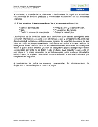 Centro de Información de Sustancias Químicas,
Emergencias y Medio Ambiente – CISTEMA
Derechos Reservados: Cistema – ARL Sura Página 6 de 19
Actualmente, la mayoría de los fabricantes o distribuidores de plaguicidas suministran
sus productos en envases plásticos y recomiendan mantenerlos en sus recipientes
originales.
2.2.2. Las etiquetas. Los envases deben estar etiquetados mínimo con:
* Nombre del Producto. * Principio activo y su concentración.
* Uso. * Precauciones de manejo.
* Teléfono en caso de emergencia. * Categoría toxicológica.
Las etiquetas de los productos deben estar siempre en buen estado, ser legibles; ellas
contienen información necesaria sobre el manejo seguro y almacenamiento, símbolos
de peligrosidad, indicaciones sobre riesgos y consejos de seguridad. Asegúrese de que
todos los productos tengan una etiqueta con información mínima acerca de medidas de
emergencia. Para Colombia, todas las etiquetas deben venir escritas en idioma español
debido a que es el que entiende y hablan los trabajadores (alguna excepción puede ser
considerada); por tanto, no se deben recibir productos cuya etiqueta venga escrita en
otro idioma o no posea traducción; de ser indispensable recibir productos etiquetados
en otro idioma, la empresa determinará la manera de colocar una nueva etiqueta que
cumpla con los requisitos.
A continuación se indica un esquema representativo del almacenamiento de
Plaguicidas o sustancias para el control de plagas.
 