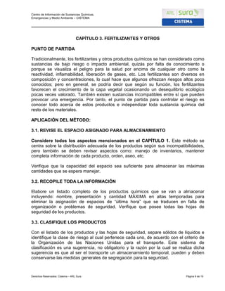 Centro de Información de Sustancias Químicas,
Emergencias y Medio Ambiente – CISTEMA
Derechos Reservados: Cistema – ARL Sura Página 9 de 19
CAPÍTULO 3. FERTILIZANTES Y OTROS
PUNTO DE PARTIDA
Tradicionalmente, los fertilizantes y otros productos químicos se han considerado como
sustancias de bajo riesgo o impacto ambiental, quizás por falta de conocimiento o
porque se visualiza el peligro para la salud por encima de cualquier otro como la
reactividad, inflamabilidad, liberación de gases, etc. Los fertilizantes son diversos en
composición y concentraciones, lo cual hace que algunos ofrezcan riesgos altos poco
conocidos; pero en general, se podría decir que según su función, los fertilizantes
favorecen el crecimiento de la capa vegetal ocasionando un desequilibrio ecológico
pocas veces valorado. También existen sustancias incompatibles entre sí que pueden
provocar una emergencia. Por tanto, el punto de partida para controlar el riesgo es
conocer todo acerca de estos productos e independizar toda sustancia química del
resto de los materiales.
APLICACIÓN DEL MÉTODO:
3.1. REVISE EL ESPACIO ASIGNADO PARA ALMACENAMIENTO
Considere todos los aspectos mencionados en el CAPÍTULO 1. Este método se
centra sobre la distribución adecuada de los productos según sus incompatibilidades,
pero también se deben revisar aspectos como: manejo de inventarios, mantener
completa información de cada producto, orden, aseo, etc.
Verifique que la capacidad del espacio sea suficiente para almacenar las máximas
cantidades que se espera manejar.
3.2. RECOPILE TODA LA INFORMACIÓN
Elabore un listado completo de los productos químicos que se van a almacenar
incluyendo: nombre, presentación y cantidad MÁXIMA en altas temporadas para
eliminar la asignación de espacios de “última hora” que se traducen en falta de
organización o problemas de seguridad. Verifique que posee todas las hojas de
seguridad de los productos.
3.3. CLASIFIQUE LOS PRODUCTOS
Con el listado de los productos y las hojas de seguridad, separe sólidos de líquidos e
identifique la clase de riesgo al cual pertenece cada uno, de acuerdo con el criterio de
la Organización de las Naciones Unidas para el transporte. Este sistema de
clasificación es una sugerencia, no obligatorio y la razón por la cual se realiza dicha
sugerencia es que al ser el transporte un almacenamiento temporal, pueden y deben
conservarse las medidas generales de segregación para la seguridad.
 