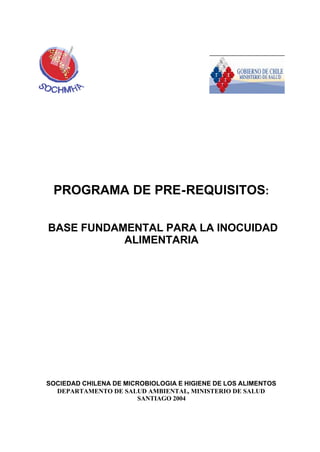 PROGRAMA DE PRE-REQUISITOS:
BASE FUNDAMENTAL PARA LA INOCUIDAD
ALIMENTARIA
SOCIEDAD CHILENA DE MICROBIOLOGIA E HIGIENE DE LOS ALIMENTOS
DEPARTAMENTO DE SALUD AMBIENTAL, MINISTERIO DE SALUD
SANTIAGO 2004
 