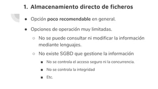 1. Almacenamiento directo de ficheros
● Opción poco recomendable en general.
● Opciones de operación muy limitadas.
○ No se puede consultar ni modificar la información
mediante lenguajes.
○ No existe SGBD que gestione la información
■ No se controla el acceso seguro ni la concurrencia.
■ No se controla la integridad
■ Etc.
 