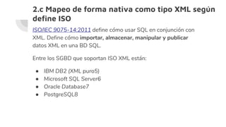 2.c Mapeo de forma nativa como tipo XML según
define ISO
ISO/IEC 9075-14:2011 define cómo usar SQL en conjunción con
XML. Define cómo importar, almacenar, manipular y publicar
datos XML en una BD SQL.
Entre los SGBD que soportan ISO XML están:
● IBM DB2 (XML puro5​)
● Microsoft SQL Server6​
● Oracle Database7​
● PostgreSQL8​
 