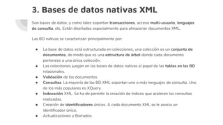 3. Bases de datos nativas XML
Son bases de datos, y como tales soportan transacciones, acceso multi-usuario, lenguajes
de consulta, etc. Están diseñadas especialmente para almacenar documentos XML.
Las BD nativas se caracterizan principalmente por:
● La base de datos está estructurada en colecciones, una colección es un conjunto de
documentos, de modo que es una estructura de árbol donde cada documento
pertenece a una única colección.
● Las colecciones juegan en las bases de datos nativas el papel de las tablas en las BD
relacionales.
● Validación de los documentos.
● Consultas. La mayoría de las BD XML soportan uno o más lenguajes de consulta. Uno
de los más populares es XQuery.
● Indexación XML. Se ha de permitir la creación de índices que aceleren las consultas
realizadas.
● Creación de identificadores únicos. A cada documento XML se le asocia un
identificador único.
● Actualizaciones y Borrados.
 