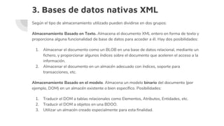 3. Bases de datos nativas XML
Según el tipo de almacenamiento utilizado pueden dividirse en dos grupos:
Almacenamiento Basado en Texto. Almacena el documento XML entero en forma de texto y
proporciona alguna funcionalidad de base de datos para acceder a él. Hay dos posibilidades:
1. Almacenar el documento como un BLOB en una base de datos relacional, mediante un
fichero, y proporcionar algunos índices sobre el documento que aceleren el acceso a la
información.
2. Almacenar el documento en un almacén adecuado con índices, soporte para
transacciones, etc.
Almacenamiento Basado en el modelo. Almacena un modelo binario del documento (por
ejemplo, DOM) en un almacén existente o bien específico. Posibilidades:
1. Traducir el DOM a tablas relacionales como Elementos, Atributos, Entidades, etc.
2. Traducir el DOM a objetos en una BDOO.
3. Utilizar un almacén creado especialmente para esta finalidad.
 