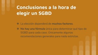 Conclusiones a la hora de
elegir un SGBD
❖ La elección dependerá de muchos factores.
❖ No hay una fórmula única para determinar qué tipo de
SGBD para cada caso. Únicamente algunas
recomendaciones generales para nada estrictas.
 