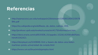 Referencias
❖ http://openaccess.uoc.edu/webapps/o2/bitstream/10609/1064/1/0078
9tfc.pdf
❖ https://es.wikipedia.org/wiki/Bases_de_datos_nativas_XML
❖ http://profesor.uprb.edu/mvelez/cursos/sici4175/informes/xml.htm
❖ https://docs.oracle.com/cd/B19306_01/appdev.102/b14259/xdb05sto.
htm#i1042421
❖ https://docplayer.es/3240846-Xml-y-bases-de-datos-ana-belen-
martinez-prieto-universidad-de-oviedo.html
❖ https://www.um.es/linux/xml/ejemplos.html
 