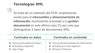 Tecnologías XML
Se trata de un estándar del W3C ampliamente
usado para el intercambio y almacenamiento de
información, fuertemente orientado a la gestión
documental en este último caso. Es por esto que
distinguimos 2 tipos de documentos XML:
Centrados en datos
❖ Para el intercambio de datos
❖ Estructuras regulares
❖ App 2 App
Centrados en contenido
❖ Para el almacenamiento de información
❖ Estructuras no tan regulares
❖ Persona 2 Persona
 