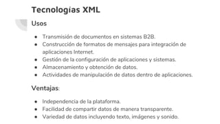 Tecnologías XML
Usos
● Transmisión de documentos en sistemas B2B.
● Construcción de formatos de mensajes para integración de
aplicaciones Internet.
● Gestión de la configuración de aplicaciones y sistemas.
● Almacenamiento y obtención de datos.
● Actividades de manipulación de datos dentro de aplicaciones.
Ventajas:
● Independencia de la plataforma.
● Facilidad de compartir datos de manera transparente.
● Variedad de datos incluyendo texto, imágenes y sonido.
 