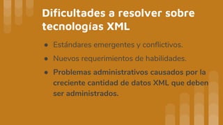 Dificultades a resolver sobre
tecnologías XML
● Estándares emergentes y conflictivos.
● Nuevos requerimientos de habilidades.
● Problemas administrativos causados por la
creciente cantidad de datos XML que deben
ser administrados.
 