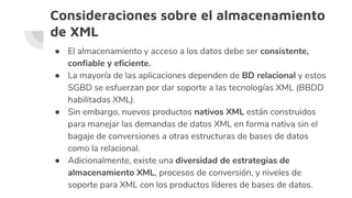 Consideraciones sobre el almacenamiento
de XML
● El almacenamiento y acceso a los datos debe ser consistente,
confiable y eficiente.
● La mayoría de las aplicaciones dependen de BD relacional y estos
SGBD se esfuerzan por dar soporte a las tecnologías XML (BBDD
habilitadas XML).
● Sin embargo, nuevos productos nativos XML están construidos
para manejar las demandas de datos XML en forma nativa sin el
bagaje de conversiones a otras estructuras de bases de datos
como la relacional.
● Adicionalmente, existe una diversidad de estrategias de
almacenamiento XML, procesos de conversión, y niveles de
soporte para XML con los productos líderes de bases de datos.
 