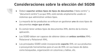 Consideraciones sobre la elección del SGDB
● Deben soportar ambos tipos de tipos de documentos (“data centric” y
“document centric”) ya que XML está siendo ampliamente usado en
sistemas que administran ambos tipos.
● La mayoría de los productos se enfocan en gestionar uno de esos tipos de
documentos mejor que el otro.
● Es común tener ambos tipos de documentos XML dentro de la misma
aplicación.
● Los SGBD deben ser capaces de obtener datos en ambos sentidos XML-
Relacional y Relacional-XML.
● Los principales SGBD están incorporando soporte XML en sus productos
o proveyendo herramientas para el uso de XML en sus bases de datos
como búsquedas, organización en columnas y tablas, etc.
 