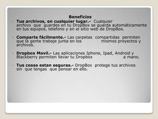 Beneficios
 Tus archivos, en cualquier lugar.- Cualquier
archivo que guardes en tu DropBox se guarda automáticamente
en tus equipos, telefono y en el sitio web de DropBox.


Comparte fácilmente.- Las carpetas compartidas permiten
que la gente trabaje junta en los
mismos proyectos y
archivos.



Dropbox Movil.- Las aplicaciones Iphone, Ipad, Android y
Blackberry permiten llevar tu Dropbox
a mano.



Tus cosas estan seguras.- DropBox protege tus archivos
sin que tengas que pensar en ello.

 