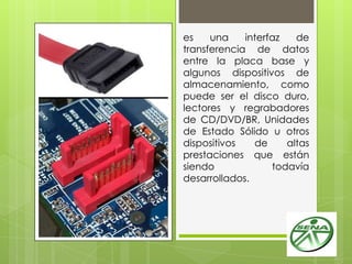 es una interfaz de
transferencia de datos
entre la placa base y
algunos dispositivos de
almacenamiento, como
puede ser el disco duro,
lectores y regrabadores
de CD/DVD/BR, Unidades
de Estado Sólido u otros
dispositivos de altas
prestaciones que están
siendo todavía
desarrollados.
 