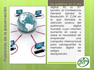 los gobiernos en la era
digital. En su 31°
reunión, la Conferencia
General aprobó la
Resolución 31 C/34 en
la que llamaba la
atención acerca del
patrimonio digital
mundial, cuyo volumen
aumenta sin cesar, y
sobre la necesidad de
emprender una
campaña internacional
para salvaguardar la
memoria digital en
peligro de
desaparición.
 
