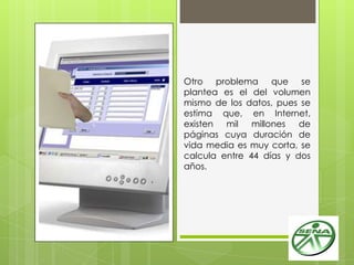 Otro problema que se
plantea es el del volumen
mismo de los datos, pues se
estima que, en Internet,
existen mil millones de
páginas cuya duración de
vida media es muy corta, se
calcula entre 44 días y dos
años.
 