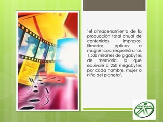 „el almacenamiento de la
producción total anual de
contenidos impresos,
filmados, ópticos o
magnéticos, requerirá unos
1.500 millones de gigabytes
de memoria, lo que
equivale a 250 megabytes
por cada hombre, mujer o
niño del planeta‟.
 