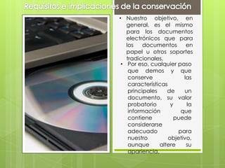 • Nuestro objetivo, en
general, es el mismo
para los documentos
electrónicos que para
los documentos en
papel u otros soportes
tradicionales.
• Por eso, cualquier paso
que demos y que
conserve las
características
principales de un
documento, su valor
probatorio y la
información que
contiene puede
considerarse
adecuado para
nuestro objetivo,
aunque altere su
apariencia.
 