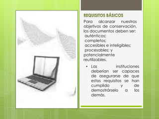 Para alcanzar nuestros
objetivos de conservación,
los documentos deben ser:
auténticos;
completos;
accesibles e inteligibles;
procesables; y
potencialmente
reutilizables.
:
• Las instituciones
deberían ser capaces
de asegurarse de que
estos requisitos se han
cumplido y de
demostrárselo a los
demás.
 