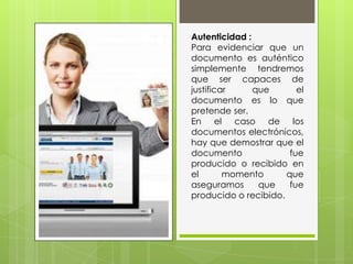 Autenticidad :
Para evidenciar que un
documento es auténtico
simplemente tendremos
que ser capaces de
justificar que el
documento es lo que
pretende ser.
En el caso de los
documentos electrónicos,
hay que demostrar que el
documento fue
producido o recibido en
el momento que
aseguramos que fue
producido o recibido.
 