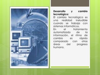 Desarrollo y cambio
tecnológico:
El cambio tecnológico es
una realidad ineludible
cuando se trabaja con
sistemas informáticos.
En el tratamiento
automatizado de la
información, el ritmo de
cambio es rápido
comparado con otras
áreas del progreso
humano.
 